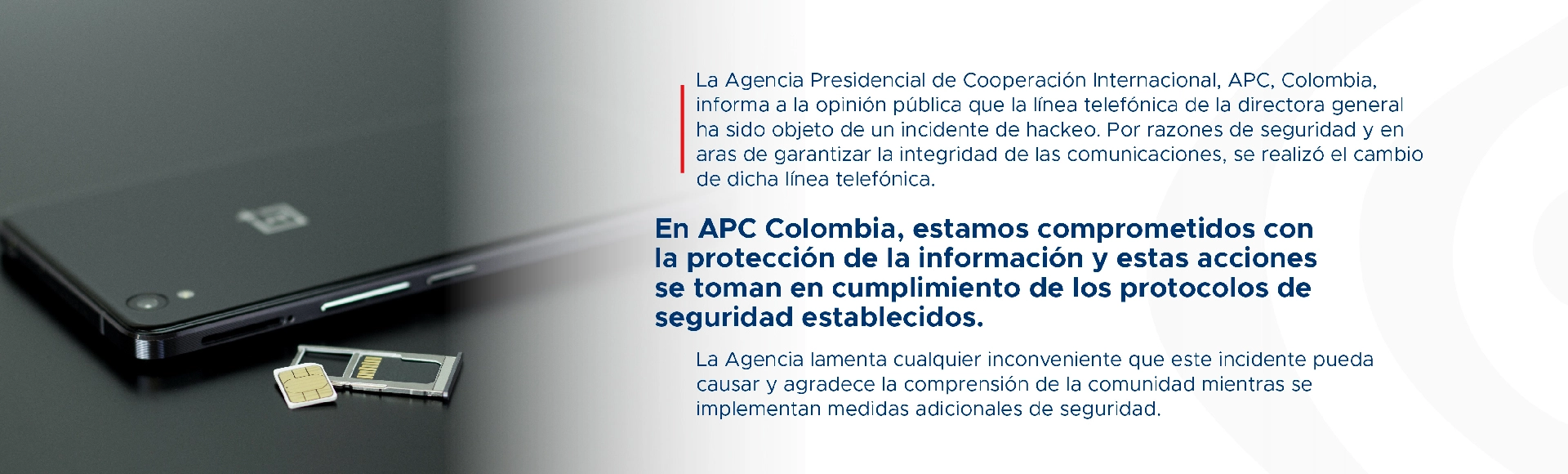 La Agencia Presidencial de Cooperación Internacional, APC, Colombia, informa a la opinión pública que la línea telefónica de la directora general ha sido objeto de un incidente de hackeo. Por razones de seguridad y en aras de garantizar la integridad de las comunicaciones, se realizó el cambio de dicha línea telefónica. En APC Colombia, estamos comprometidos con la protección de la información y estas acciones se toman en cumplimiento de los protocolos de seguridad establecidos. La Agencia lamenta cualquier