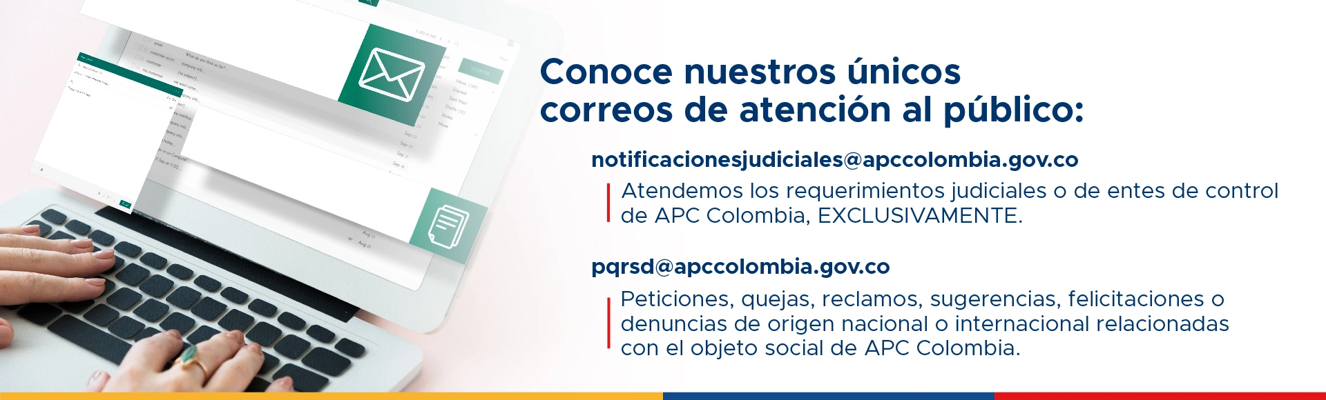 Canales virtuales de atención pqrsd@apccolombia.gov.co Peticiones, quejas, reclamos, sugerencias, felicitaciones o denuncias de origen nacional o internacional relacionadas con el objeto social de APC Colombia. notificacionesjudiciales@apccolombia.gov.co Atendemos los requerimientos judiciales o de entes de control de APC Colombia EXCLUSIVAMENTE