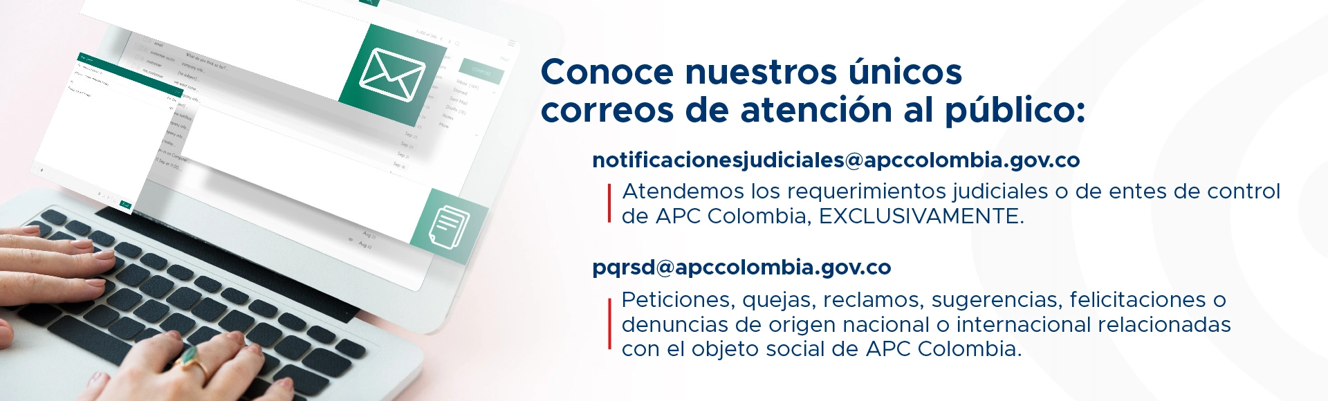 Canales virtuales de atención pqrsd@apccolombia.gov.co Peticiones, quejas, reclamos, sugerencias, felicitaciones o denuncias de origen nacional o internacional relacionadas con el objeto social de APC Colombia. notificacionesjudiciales@apccolombia.gov.co Atendemos los requerimientos judiciales o de entes de control de APC Colombia EXCLUSIVAMENTE