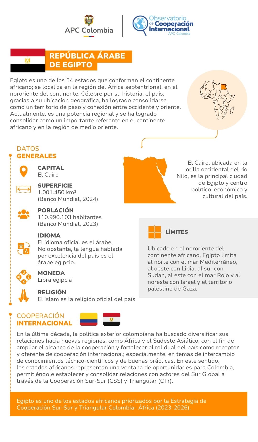 Egipto es uno de los 54 estados que conforman el continente africano; se localiza en la región del África septentrional, en el nororiente del continente. Célebre por su historia, el país, gracias a su ubicación geográfica, ha logrado consolidarse como un territorio de paso y conexión entre occidente y oriente. Actualmente, es una potencia regional y se ha logrado consolidar como un importante referente en el continente africano y en la región de medio oriente