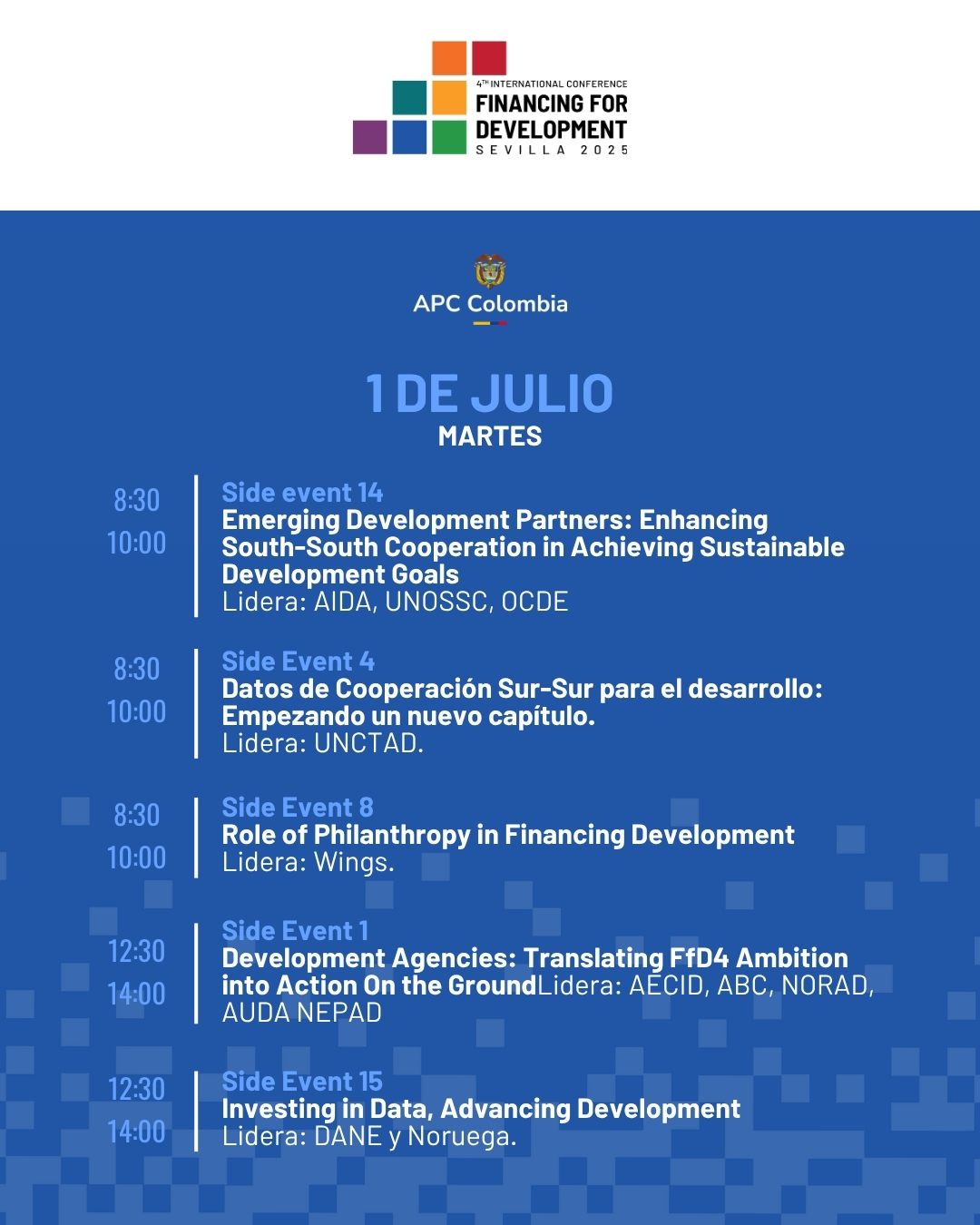 1 de juLio Martes. 8:30 a 10:00 Side event 14 Emerging Development Partners: Enhancing South-South Cooperation in Achieving Sustainable Development Goals Lidera: AIDA, UNOSSC, OCDE. 8:30 a 10:00 Side Event 4 Datos de Cooperación Sur-Sur para el desarrollo: Empezando un nuevo capítulo. Lidera: UNCTAD. 8:30 a 10:00 Side Event 8 Role of Philanthropy in Financing Development Lidera: Wings. 12:30 a 14:00 Side Event 1 Development Agencies: Translating FfD4 Ambition into Action On the GroundLidera: AECID, ABC, NORAD, AUDA NEPAD. 12:30 14:00 Side Event 15 Investing in Data, Advancing Development Lidera: DANE y Noruega.
