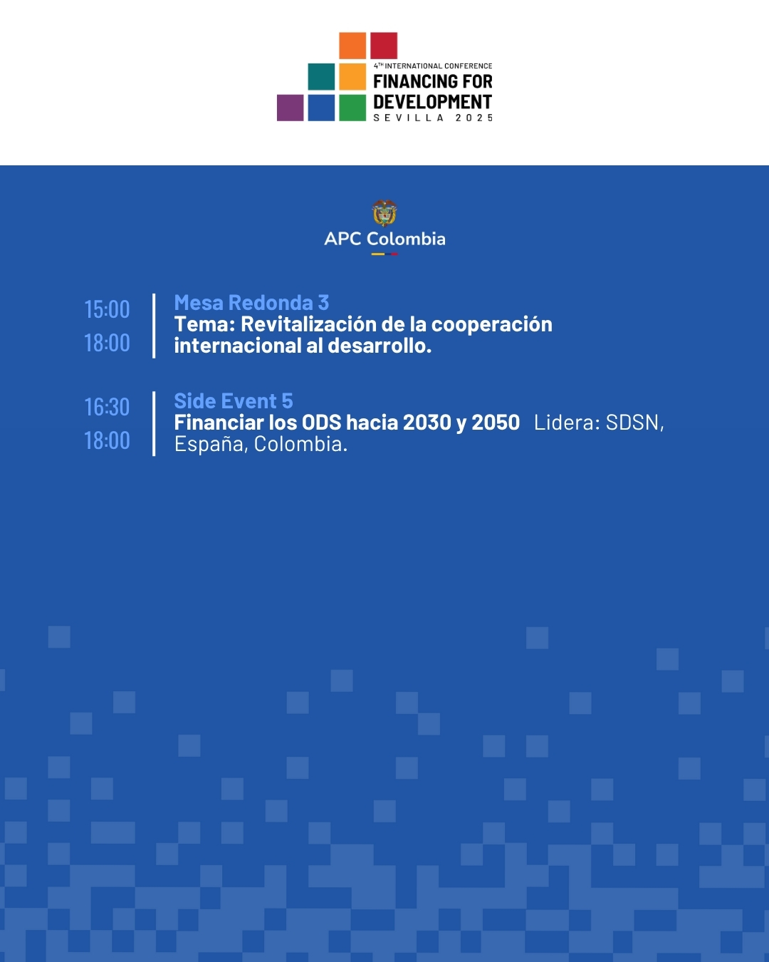 15:00 a 18:00 Mesa Redonda 3 Tema: Revitalización de la cooperación internacional al desarrollo. 16:30 a 18:00 Side Event 5 Financiar los ODS hacia 2030 y 2050 Lidera: SDSN, España, Colombia.