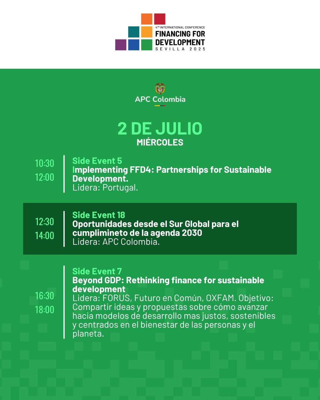 2 de julio miércoles. 10:30 a 12:00 Side Event 5 Implementing FFD4: Partnerships for Sustainable Development. Lidera: Portugal. Resaltado 12:30 a 14:00 Side Event 18 Oportunidades desde el Sur Global para el cumplimineto de la agenda 2030 Lidera: APC Colombia y PNUD. 16:30 18:00 Side Event 7 Beyond GDP: Rethinking finance for sustainable development Lidera: FORUS, Futuro en Común, OXFAM. Objetivo: Compartir ideas y propuestas sobre cómo avanzar hacia modelos de desarrollo mas justos, sostenibles y centrados en el bienestar de las personas y el planeta.