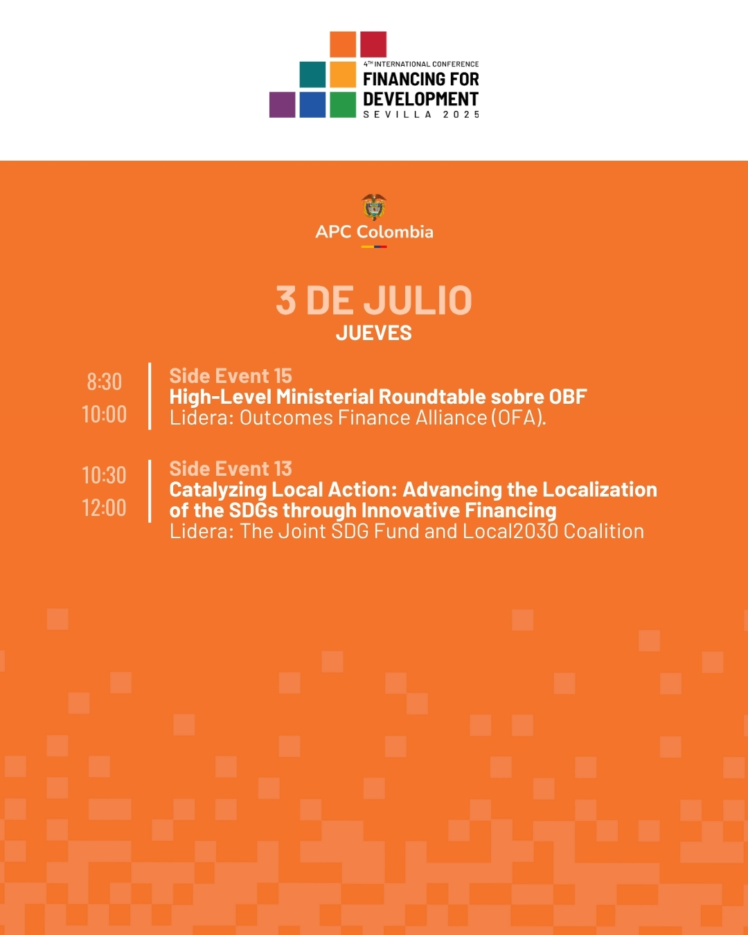 3 de juLio jueves. 8:30 a 10:00 Side Event 15 High-Level Ministerial Roundtable sobre OBF Lidera: Outcomes Finance Alliance (OFA). 10:30 a 12:00 Side Event 13 Catalyzing Local Action: Advancing the Localization of the SDGs through Innovative Financing Lidera: The Joint SDG Fund and Local 2030 Coalition.