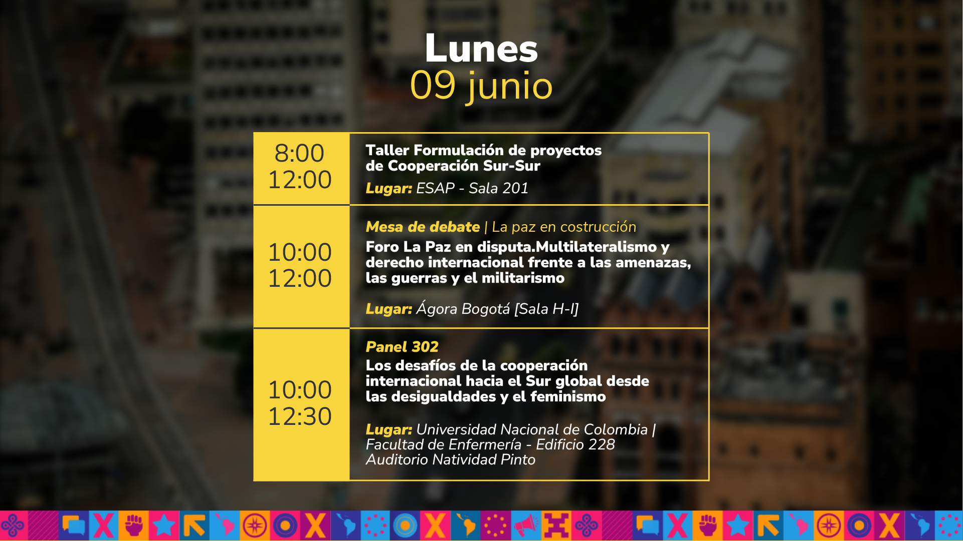 Lunes 09 junio: de 10:00 a.m. a 12:00 Taller Formulación de proyectos de Cooperación Sur-Sur Lugar: ESAP - Sala 201 de 10:00 a.m. a 12:00 Mesa de debate | La paz en costrucción Foro La Paz en disputa.Multilateralismo y derecho internacional frente a las amenazas, las guerras y el militarismo Lugar: Ágora Bogotá [Sala H-I] de 10:00 a.m. a 12:00 Panel 302 Los desafíos de la cooperación internacional hacia el Sur global desde las desigualdades y el feminismo Lugar: Universidad Nacional de Colombia | Facultad de Enfermería - Edificio 228 Auditorio Natividad Pinto.