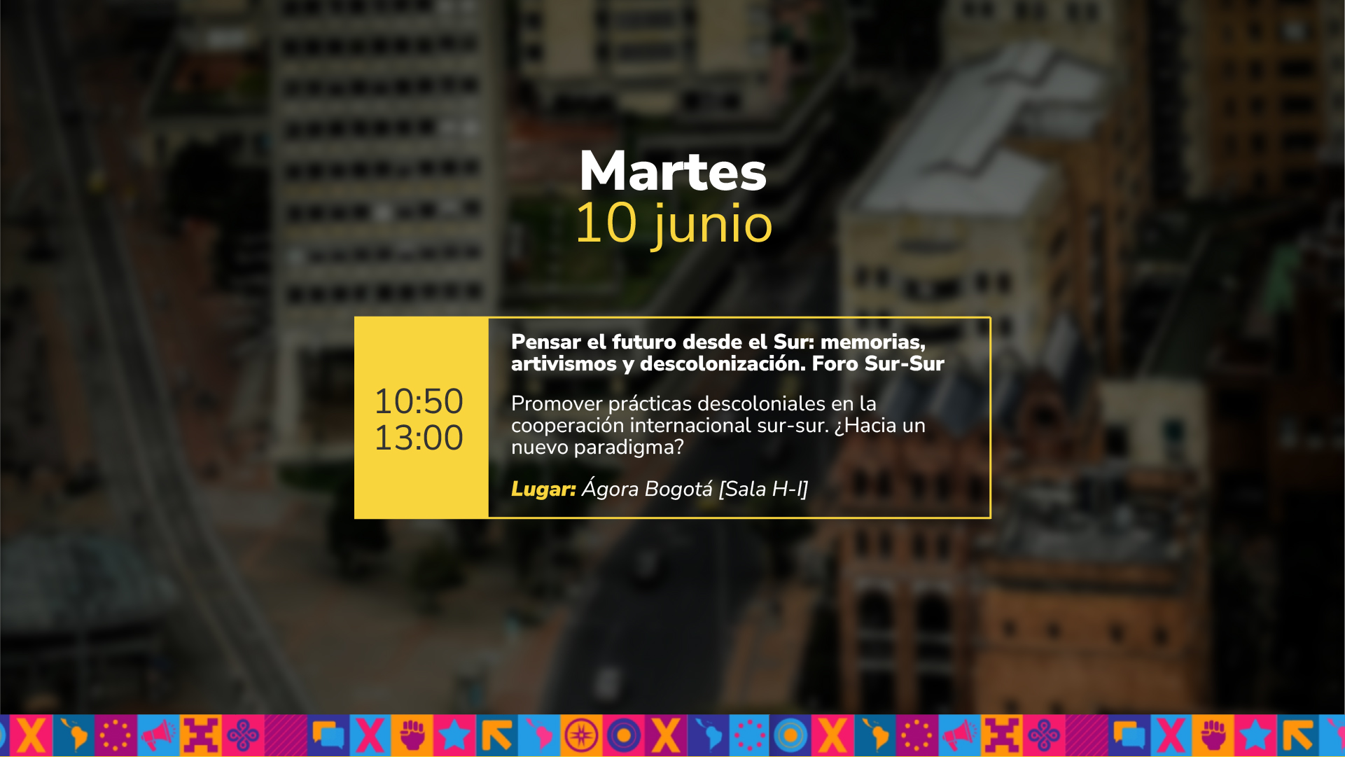 Martes 10 junio de 10:50 a.m. a 01:00 p.m. Pensar el futuro desde el Sur: memorias, artivismos y descolonización. Foro Sur-Sur Promover prácticas descoloniales en la cooperación internacional sur-sur. ¿Hacia un nuevo paradigma? Lugar: Ágora Bogotá Sala H-I