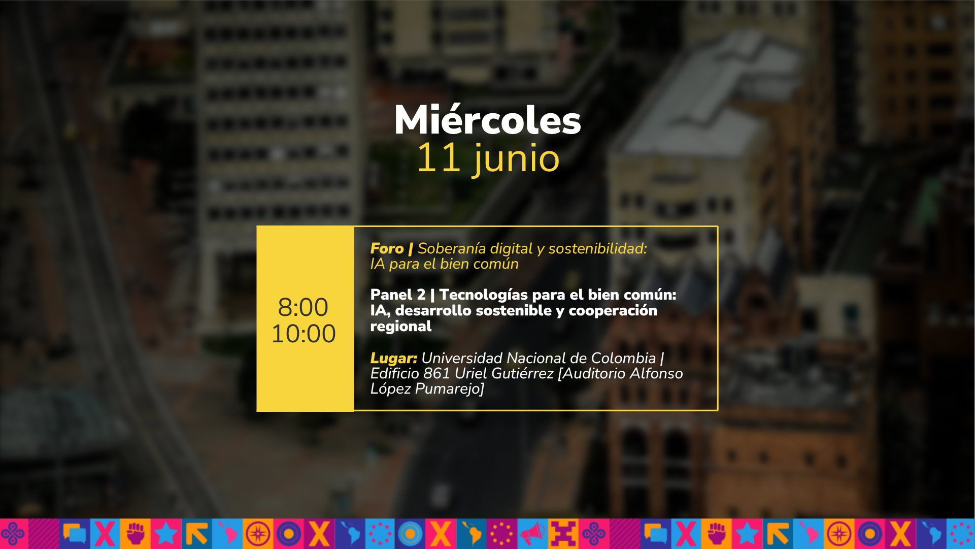 Miércoles 11 junio de 08:00 a.m. a 10:00 a.m. Foro | Soberanía digital y sostenibilidad: IA para el bien común Panel 2 | Tecnologías para el bien común: IA, desarrollo sostenible y cooperación regional Lugar: Universidad Nacional de Colombia | Edificio 861 Uriel Gutiérrez Auditorio Alfonso López Pumarejo